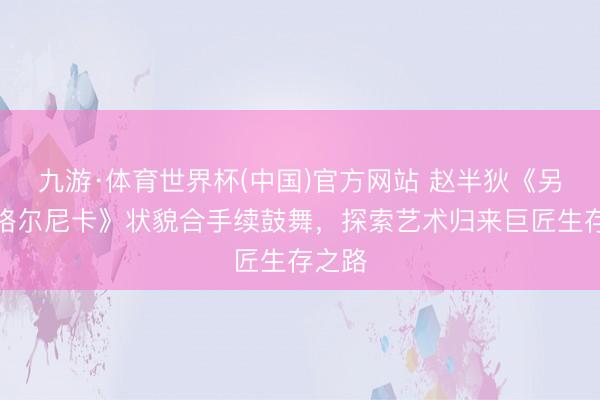 九游·体育世界杯(中国)官方网站 赵半狄《另一个格尔尼卡》状貌合手续鼓舞,探索艺术归来巨匠生存之路