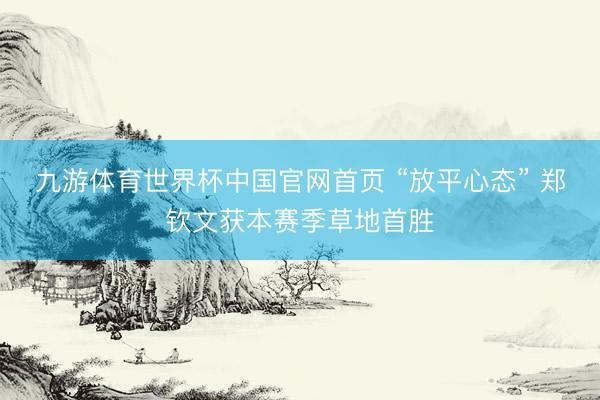 九游体育世界杯中国官网首页 “放平心态” 郑钦文获本赛季草地首胜