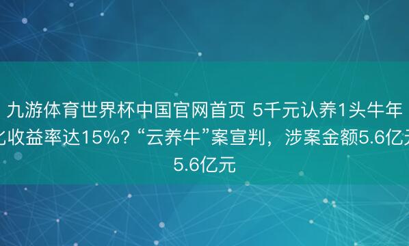 九游体育世界杯中国官网首页 5千元认养1头牛年化收益率达15%? “云养牛”案宣判,涉案金额5.6亿元