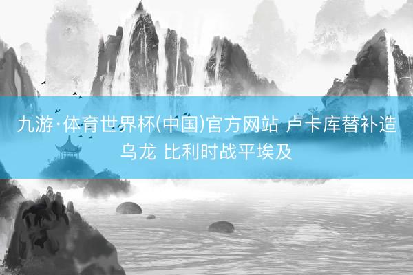 九游·体育世界杯(中国)官方网站 卢卡库替补造乌龙 比利时战平埃及