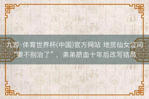 九游·体育世界杯(中国)官方网站 地贫仙女泣问“要不别治了” ,弟弟脐血十年后改写结局