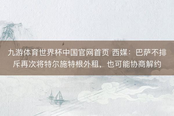 九游体育世界杯中国官网首页 西媒:巴萨不排斥再次将特尔施特根外租,也可能协商解约