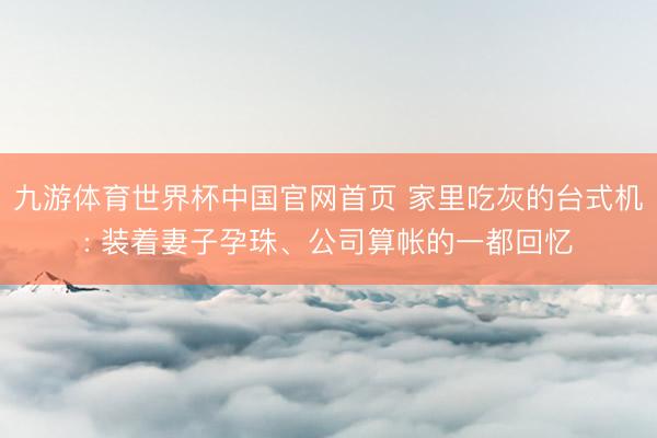 九游体育世界杯中国官网首页 家里吃灰的台式机: 装着妻子孕珠、公司算帐的一都回忆