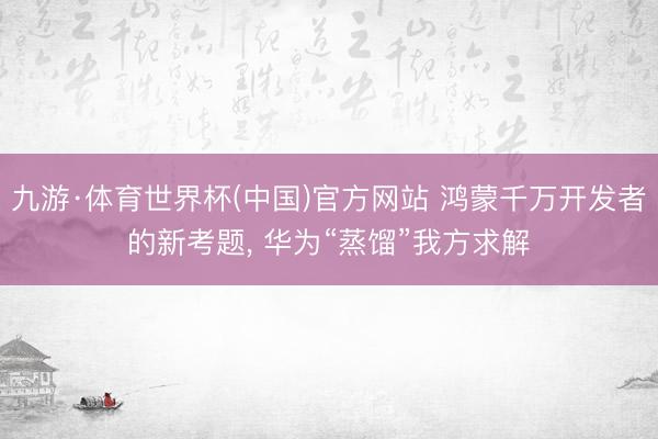 九游·体育世界杯(中国)官方网站 鸿蒙千万开发者的新考题， 华为“蒸馏”我方求解