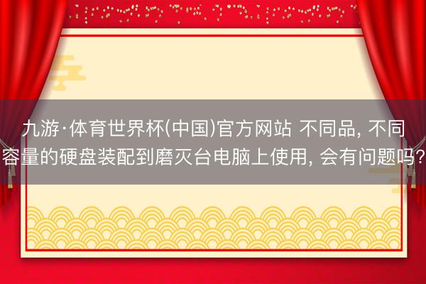 九游·体育世界杯(中国)官方网站 不同品, 不同容量的硬盘装配到磨灭台电脑上使用, 会有问题吗?