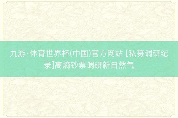 九游·体育世界杯(中国)官方网站 [私募调研纪录]高熵钞票调研新自然气