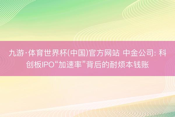 九游·体育世界杯(中国)官方网站 中金公司: 科创板IPO“加速率”背后的耐烦本钱账