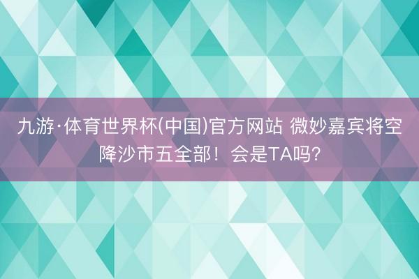 九游·体育世界杯(中国)官方网站 微妙嘉宾将空降沙市五全部!会是TA吗?